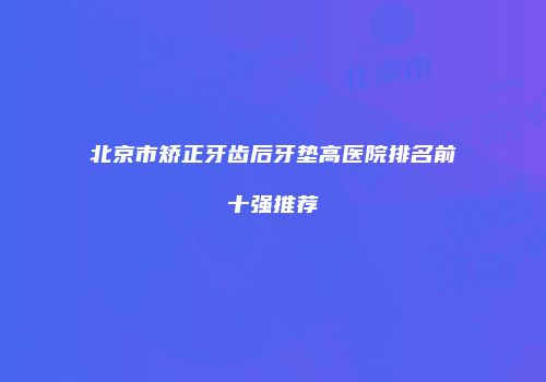 北京市矫正牙齿后牙垫高医院排名前十强推荐