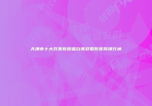 天津市十大双美胶原蛋白美容整形医院排行榜