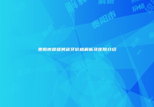 贵阳市镍铬烤瓷牙价格解析及医院介绍