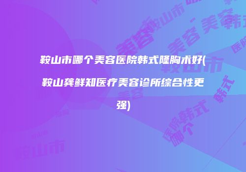 鞍山市哪个美容医院韩式隆胸术好(鞍山龚鲜知医疗美容诊所综合性更强)