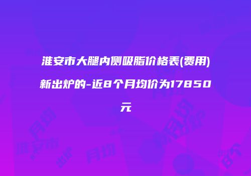 淮安市大腿内侧吸脂价格表(费用)新出炉的-近8个月均价为17850元