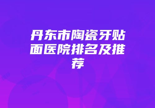 丹东市陶瓷牙贴面医院排名及推荐