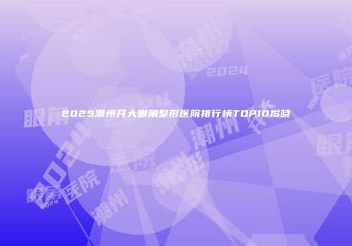 2025潮州开大眼角整形医院排行榜TOP10揭晓