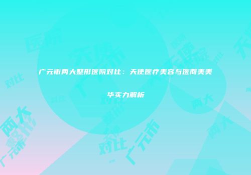 广元市两大整形医院对比：天使医疗美容与医而美美华实力解析