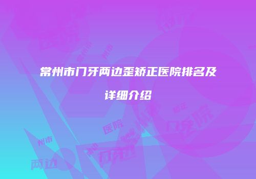 常州市门牙两边歪矫正医院排名及详细介绍