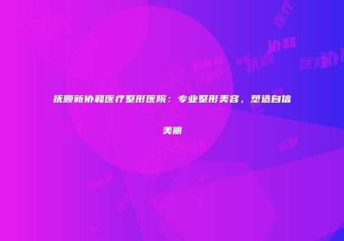 抚顺新协和医疗整形医院：专业整形美容，塑造自信美丽