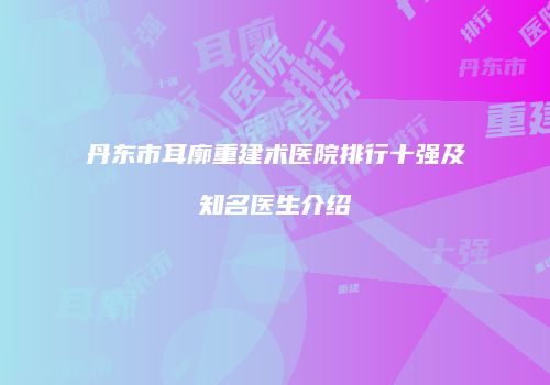丹东市耳廓重建术医院排行十强及知名医生介绍