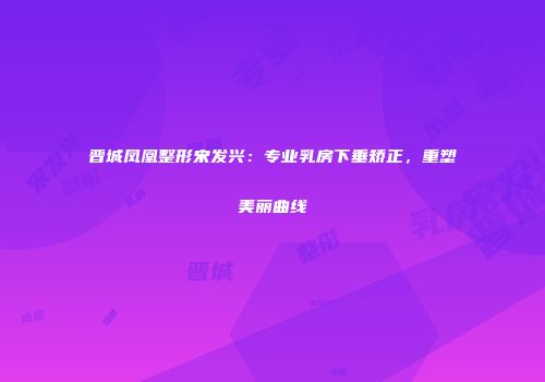 晋城凤凰整形宋发兴：专业乳房下垂矫正，重塑美丽曲线