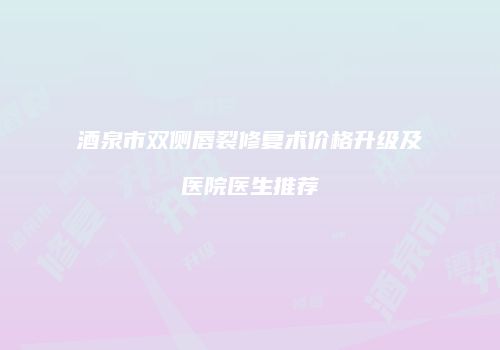 酒泉市双侧唇裂修复术价格升级及医院医生推荐