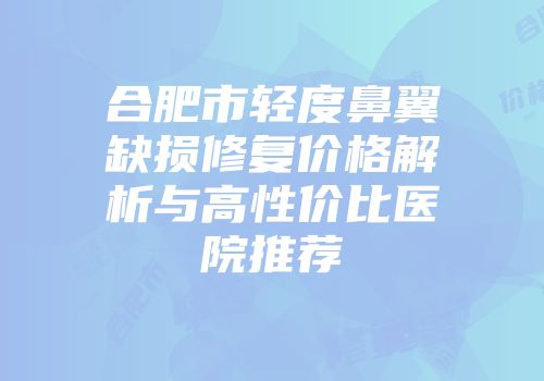 合肥市轻度鼻翼缺损修复价格解析与高性价比医院推荐