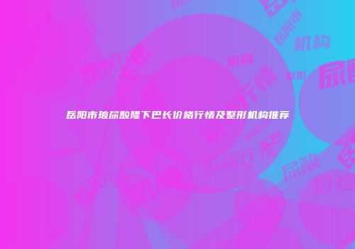 岳阳市玻尿酸隆下巴长价格行情及整形机构推荐
