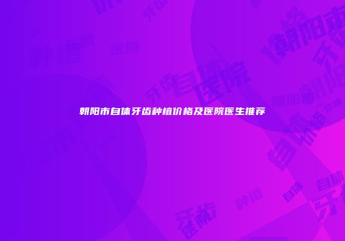 朝阳市自体牙齿种植价格及医院医生推荐