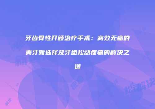 牙齿骨性开颌治疗手术：高效无痛的美牙新选择及牙齿松动疼痛的解决之道