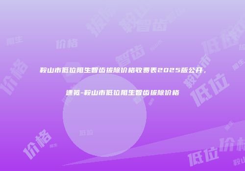 鞍山市低位阻生智齿拔除价格收费表2025版公开，速览-鞍山市低位阻生智齿拔除价格