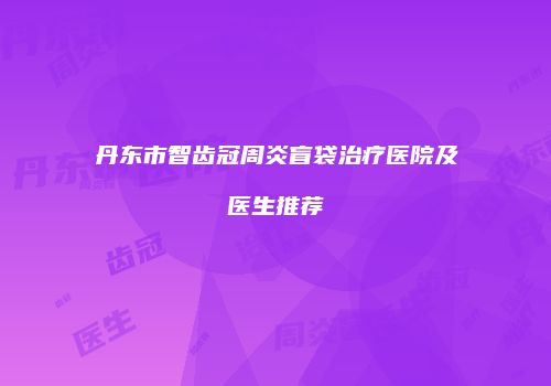 丹东市智齿冠周炎盲袋治疗医院及医生推荐