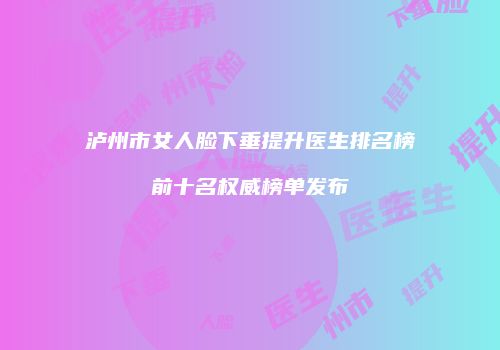 泸州市女人脸下垂提升医生排名榜前十名权威榜单发布