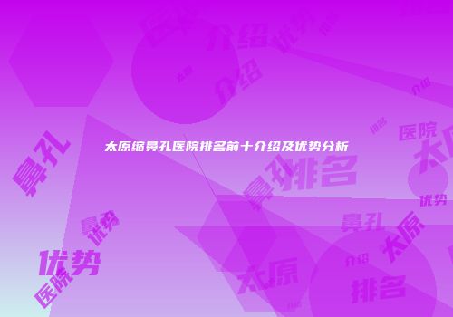 太原缩鼻孔医院排名前十介绍及优势分析