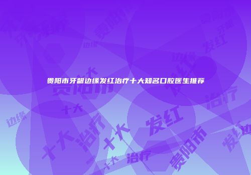 贵阳市牙龈边缘发红治疗十大知名口腔医生推荐