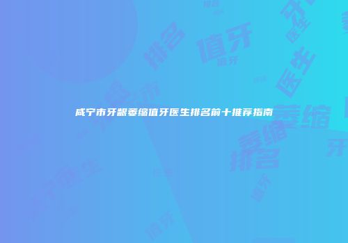 咸宁市牙龈萎缩值牙医生排名前十推荐指南