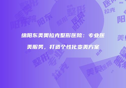 绵阳东美奥拉克整形医院：专业医美服务，打造个性化变美方案