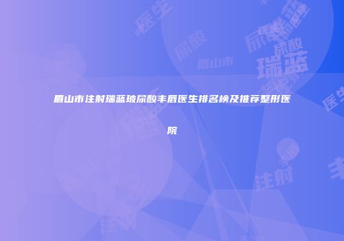 眉山市注射瑞蓝玻尿酸丰唇医生排名榜及推荐整形医院