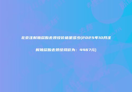 北京注射玻尿酸去颈纹价格是多少(2025年10月注射玻尿酸去颈纹均价为：4467元)