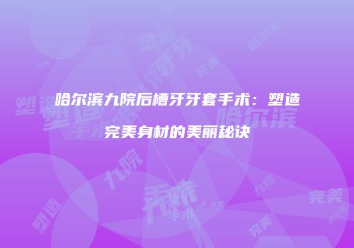 哈尔滨九院后槽牙牙套手术：塑造完美身材的美丽秘诀