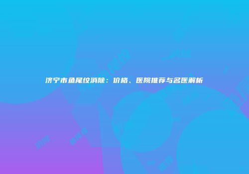 济宁市鱼尾纹消除：价格、医院推荐与名医解析
