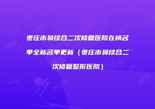 枣庄市鼻综合二次修复医院在榜名单全新名单更新（枣庄市鼻综合二次修复整形医院）