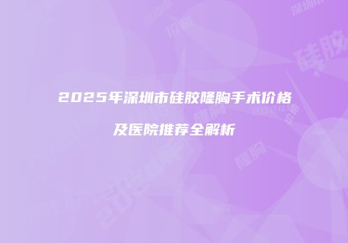 2025年深圳市硅胶隆胸手术价格及医院推荐全解析