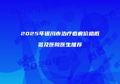 2025年银川市治疗痘痕价格概览及医院医生推荐