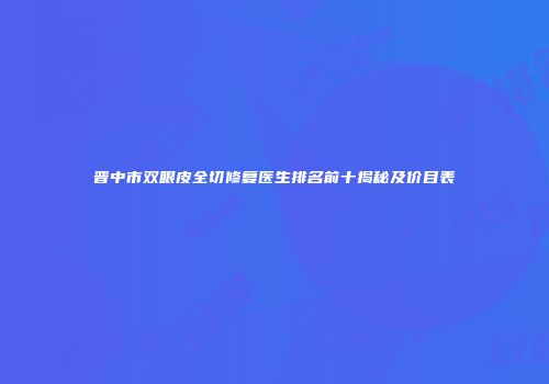 晋中市双眼皮全切修复医生排名前十揭秘及价目表