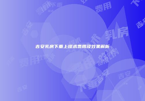 吉安乳房下垂上提术费用及效果解析