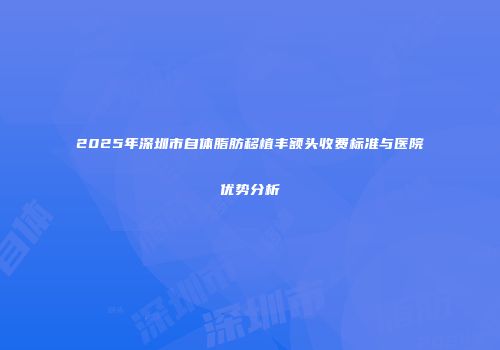 2025年深圳市自体脂肪移植丰额头收费标准与医院优势分析