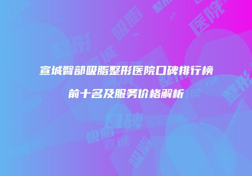宣城臀部吸脂整形医院口碑排行榜前十名及服务价格解析