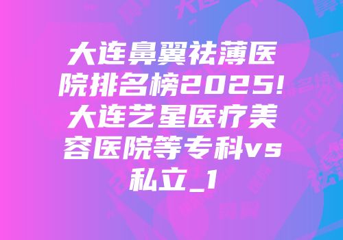 大连鼻翼祛薄医院排名榜2025!大连艺星医疗美容医院等专科vs私立_1