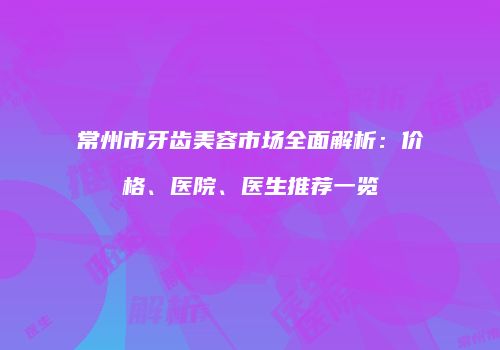 常州市牙齿美容市场全面解析：价格、医院、医生推荐一览