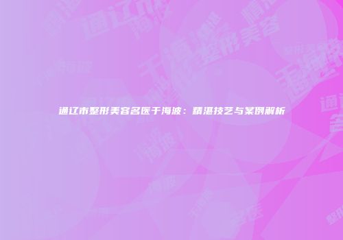 通辽市整形美容名医于海波：精湛技艺与案例解析