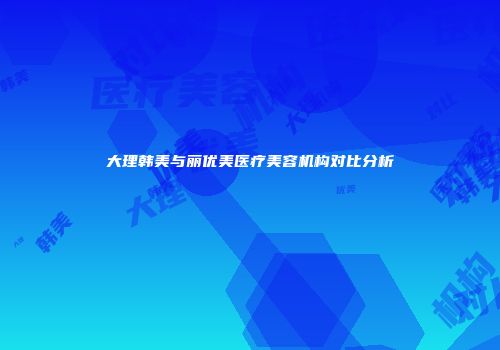 大理韩美与丽优美医疗美容机构对比分析