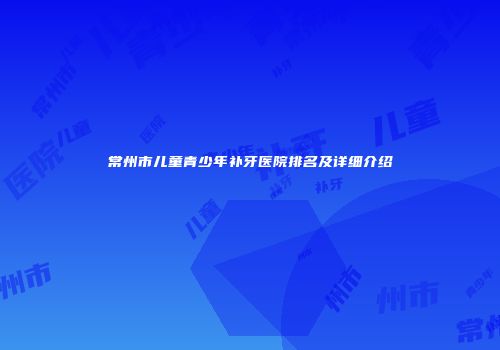 常州市儿童青少年补牙医院排名及详细介绍