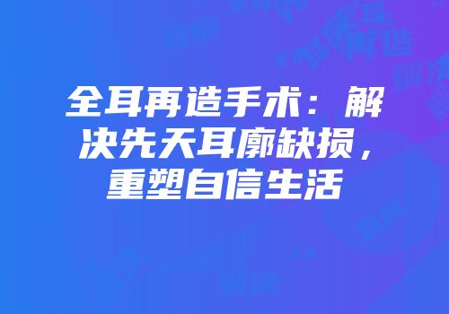 全耳再造手术：解决先天耳廓缺损，重塑自信生活