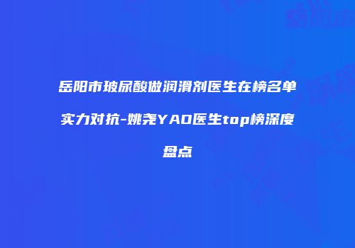 岳阳市玻尿酸做润滑剂医生在榜名单实力对抗-姚尧YAO医生top榜深度盘点