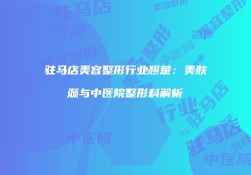 驻马店美容整形行业翘楚：美肤源与中医院整形科解析