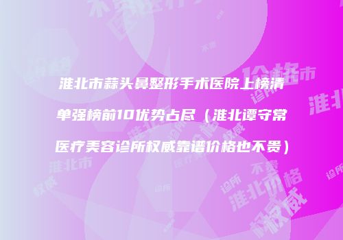 淮北市蒜头鼻整形手术医院上榜清单强榜前10优势占尽（淮北谭守常医疗美容诊所权威靠谱价格也不贵）