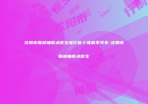 沈阳市腹部抽脂术医生排行前十强机不可失-沈阳市腹部抽脂术医生