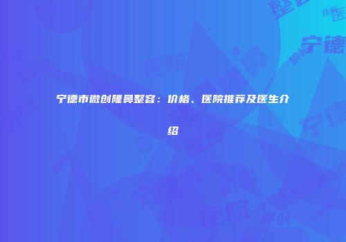 宁德市微创隆鼻整容：价格、医院推荐及医生介绍