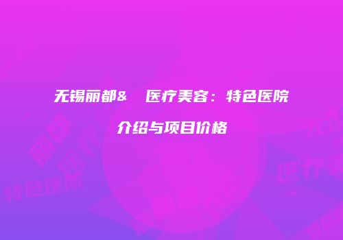 无锡丽都&渼璟医疗美容：特色医院介绍与项目价格