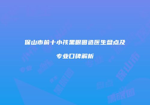 保山市前十小孩黑眼圈造医生盘点及专业口碑解析