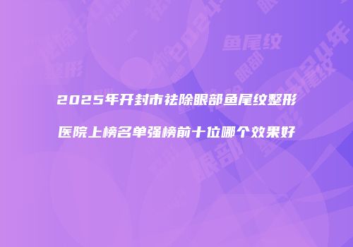 2025年开封市祛除眼部鱼尾纹整形医院上榜名单强榜前十位哪个效果好