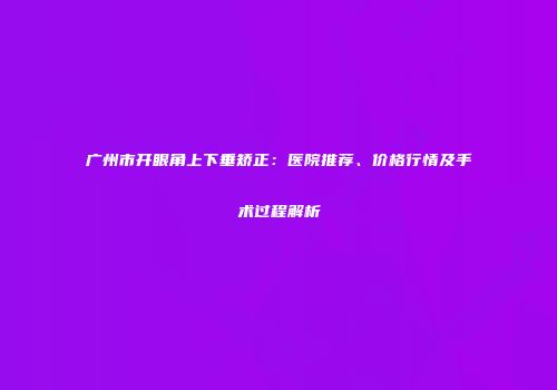 广州市开眼角上下垂矫正：医院推荐、价格行情及手术过程解析